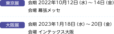 大阪展 会期 2022年2月24日（木）～26日（土）10：00～17：00 会場 インテックス大阪　東京展 会期 2022年10月12日（木）～14日（土）10：00～17：00 会場 幕張メッセ