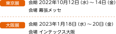 大阪展 会期 2022年2月24日（木）～26日（土）10：00～17：00 会場 インテックス大阪　東京展 会期 2022年10月12日（木）～14日（土）10：00～17：00 会場 幕張メッセ