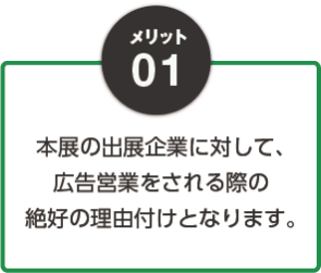 メリット01：本展の出展企業に対して、広告営業をされる際の絶好の理由付けとなります。