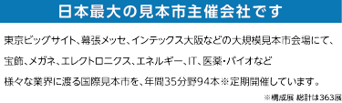 日本最大の見本市主催会社です。東京ビッグサイト、幕張メッセ、インテックス大阪などの大規模見本市会場にて、 宝飾、眼鏡、エレクトロニクス、エネルギー、IT、医