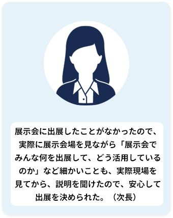 展示会に出展したことがなかったので 「展示会とは？」「展示会でみんな何を 出展して、どう対応しているのか」 など細かいことも聞けて、 安心して出展を決められた。（次長）