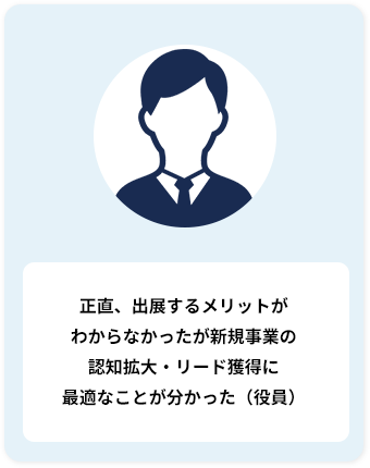 正直、出展するメリットが わからなかったが新規事業の 認知拡大・リード獲得に 最適なことが分かった（役員）