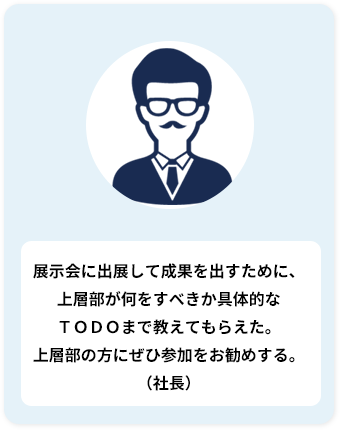 展示会に出展して成果を出すために、 上層部が何をすべきか具体的な ＴＯＤＯまで教えてもらえた。 上層部の方にぜひ参加をお勧めする。 （社長）