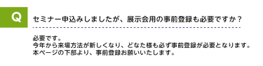 Qセミナー申込みしましたが、展示会用の事前登録も必要ですか？A必要です。今年から来場方法が新しくなり、どなた様も必ず事前登録が必要となります。本ページの下部より、事前登録をお願いいたします。