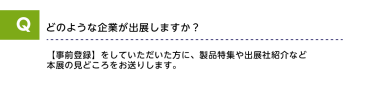 Qどのような企業が出展しますか？A【事前登録】をしていただいた方に、製品特集や出展社紹介など本展の見どころをお送りします。