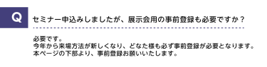 Qセミナー申込みしましたが、展示会用の事前登録も必要ですか？A必要です。今年から来場方法が新しくなり、どなた様も必ず事前登録が必要となります。本ページの下部より、事前登録をお願いいたします。