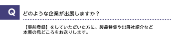 Qどのような企業が出展しますか？A【事前登録】をしていただいた方に、製品特集や出展社紹介など本展の見どころをお送りします。