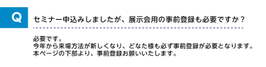 Qセミナー申込みしましたが、展示会用の事前登録も必要ですか？A必要です。今年から来場方法が新しくなり、どなた様も必ず事前登録が必要となります。本ページの下部より、事前登録をお願いいたします。