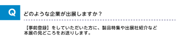 Qどのような企業が出展しますか？A【事前登録】をしていただいた方に、製品特集や出展社紹介など本展の見どころをお送りします。