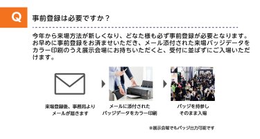 Q事前登録は必要ですか？A今年から来場方法が新しくなり、どなた様も必ず事前登録が必要となります。お早めに事前登録をお済ませいただき、メール添付された来場バッジデータをカラー印刷のうえ展示会場にお持ちいただくと、受付に並ばずにご入場いただけます。