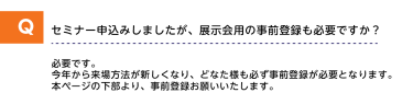 Qセミナー申込みしましたが、展示会用の事前登録も必要ですか？A必要です。今年から来場方法が新しくなり、どなた様も必ず事前登録が必要となります。本ページの下部より、事前登録をお願いいたします。