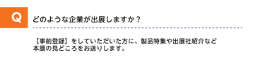 Qどのような企業が出展しますか？A【事前登録】をしていただいた方に、製品特集や出展社紹介など本展の見どころをお送りします。