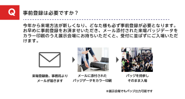 Q事前登録は必要ですか？A今年から来場方法が新しくなり、どなた様も必ず事前登録が必要となります。お早めに事前登録をお済ませいただき、メール添付された来場バッジデータをカラー印刷のうえ展示会場にお持ちいただくと、受付に並ばずにご入場いただけます。