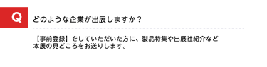 Qどのような企業が出展しますか？A【事前登録】をしていただいた方に、製品特集や出展社紹介など本展の見どころをお送りします。