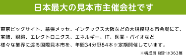日本最大の見本市主催会社です。東京ビッグサイト、幕張メッセ、インテックス大阪などの大規模見本市会場にて、 宝飾、眼鏡、エレクトロニクス、エネルギー、IT、医