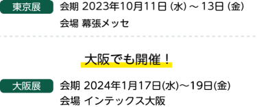 東京展　会期 2023年10月11日（水）～13日（金）会場 幕張メッセ　大阪でも開催！　大阪展　会期 2023年1月18日（水）～20日（金）会場 インテックス大阪