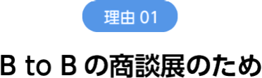 理由1　B to Bの商談展のため