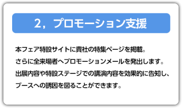2．プロモーション支援　本フェア特設サイトに貴社の特集ページを掲載。さらに全来場者へプロモーションメールを発出します。出展内容や特設ステージでの講演内容を効果的に告知し、ブースへの誘因を図ることができます。
