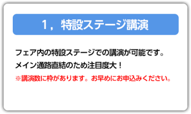 1．特設ステージ講演　フェア内の特設ステージでの講演が可能です。メイン通路直結のため注目度大！