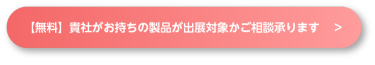 【無料】記者がお持ちの製品が出展対象かご相談承ります　＞