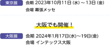 東京展　会期　2023年10月11日（水）～13日（金）　会場　幕張メッセ　大阪でも開催！