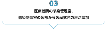 03　医療機関の感染管理室、感染制御室の皆様から製品拡充の声が増加