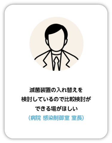 滅菌装置の入れ替えを検討しているので比較検討できる場が欲しい（病院 感染制御室 室長）