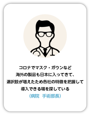 コロナでマスク・ガウンなど海外の製品も日本に入ってきて、選択肢が増えたため各社の特徴を把握して導入できる場を探している（病院 手術部長）