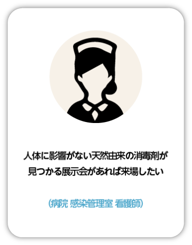 人体に影響がない天然由来の消毒液が見つかる展示会があれば来場したい（病院 感染管理室 看護師）