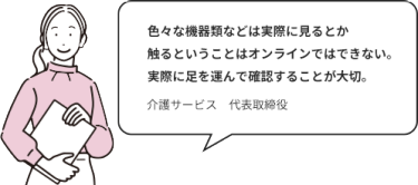 色々な機器類などは実際に見るとか触るということはオンラインではできない。実際に足を運んで確認することが大切。｜介護サービス　代表取締役