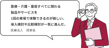 医療・介護・薬局すべてに関わる製品やサービスを1回の来場で体験できるのが嬉しい。導入検討や比較検討が一気に進んだ。｜医療法人　理事長