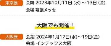 東京展　会期 2023年10月11日（水）～13日（金）会場 幕張メッセ　大阪でも開催！　大阪展　会期 2023年1月18日（水）～20日（金）会場 インテックス大阪