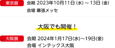 東京展　会期 2023年10月11日（水）～13日（金）会場 幕張メッセ　大阪でも開催！　大阪展　会期 2023年1月18日（水）～20日（金）会場 インテックス大阪