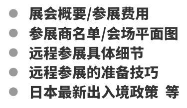 展会概要/参展费用 参展商名单/会场平面图 远程参展具体细节  远程参展的准备技巧 日本最新出入境政策  等