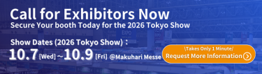 Call for Exhibitors Now Secure Your Booth Today for the 2026 Tokyo Show  Show Dates(2026 Tokyo Show): 10.7 [Wed] ~ 10.9 [Fri] @ Makuhari Messe  Takes Only 1 Minute Request More Information >