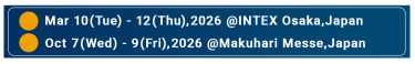 ・Mar 10(Tue)-12(Thu),2026 @INTEX Osaka ,Japan　・Oct 7 (Wed)-9(Fri),2026 @Makuhari Messe, Japan