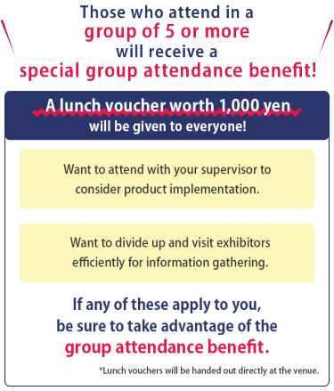 Those who attend in a group of 5 or more will receive a special group attendance benefit!　A lunch voucher worth 1,000 yen will be given to everyone!  ・Want to attend with your supervisor to consider product implementation.　・Want to divide up and visit exhibitors efficiently for information gathering.　If any of these apply to you, be sure to take advantage of the group attendance benefit.  *Lunch vouchers will be handed out directly at the venue.