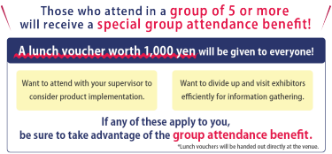 Those who attend in a group of 5 or more will receive a special group attendance benefit!　A lunch voucher worth 1,000 yen will be given to everyone!  ・Want to attend with your supervisor to consider product implementation.　・Want to divide up and visit exhibitors efficiently for information gathering.　If any of these apply to you, be sure to take advantage of the group attendance benefit.  *Lunch vouchers will be handed out directly at the venue.