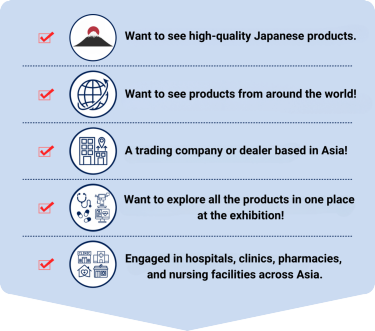 ・want to see high-quality Japanese products ・want to see products from around the world! ・A trading company or dealer based in Asia! ・want to explore all the products in one place at the exhibition! ・engaged in hospitals, clinics, pharmacies, and nursing facilities across Asia.