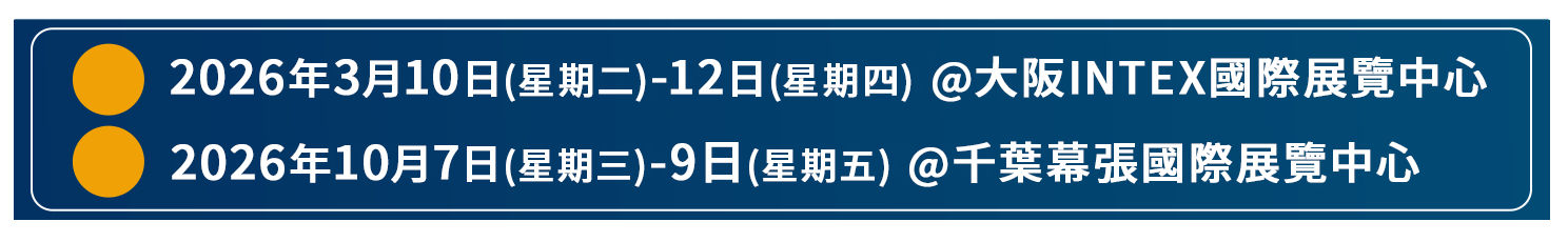 ・2026年3月10日(星期二)-12日(星期四) @大阪INTEX國際展覽中心　・2026年10月7日(星期三)-9日(星期五) @千葉幕張國際展覽中心
