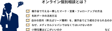 オンライン個別相談とは？　「展示会で行える一貫したマーケ・営業・フォローアップの方法」 　「名刺データの活用方法」 　「自分の目的（例えばリード獲得）を、展示会でどう成功させられるのか」 　「なぜ、メディカルジャパンではなくてはいけないのか」 　「小間位置はどこがいいのか」  　など皆様、１社１社、展示会出展に向けて抱えている疑問・課題は異なると思います。 　その疑問・課題に個別にご回答できるのが【個別相談会】です。  　当日は営業以外にも、来場者を集客している集客チーム、出展社が展示会で成果を出せるよう 　バックアップする専門チームも会場におります。  　まとめて疑問解決にぜひお越しください。
