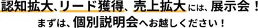 認知拡大、リード獲得、売上拡大には、展示会！ まずは、個別説明会へお越しください！