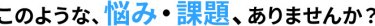 このような、悩み・課題、ありませんか？