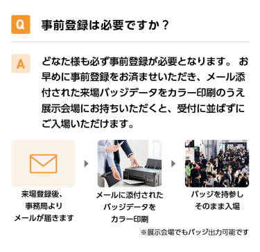 Q事前登録は必要ですか？ Aどなた様も必ず事前登録が必要となります。 お早めに事前登録をお済ませいただき、メール添付された来場バッジデータをカラー印刷のうえ展示会場にお持ちいただくと、受付に並ばずにご入場いただけます。 来場登録後、事務局よりメールが届きます→メールに添付されたバッジデータをカラー印刷→バッジを持参しそのまま入場　※展示会場でもバッジ出力可能です