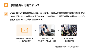 Q事前登録は必要ですか？ Aどなた様も必ず事前登録が必要となります。 お早めに事前登録をお済ませいただき、メール添付された来場バッジデータをカラー印刷のうえ展示会場にお持ちいただくと、受付に並ばずにご入場いただけます。 来場登録後、事務局よりメールが届きます→メールに添付されたバッジデータをカラー印刷→バッジを持参しそのまま入場　※展示会場でもバッジ出力可能です