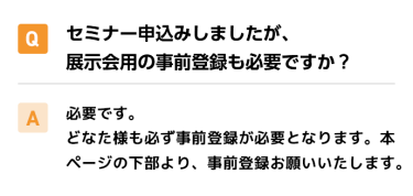 Qセミナー申込みしましたが、展示会用の事前登録も必要ですか？ A必要です。 どなた様も必ず事前登録が必要となります。本ページの下部より、事前登録お願いいたします。