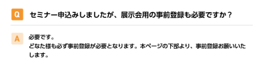 Qセミナー申込みしましたが、展示会用の事前登録も必要ですか？ A必要です。 どなた様も必ず事前登録が必要となります。本ページの下部より、事前登録お願いいたします。