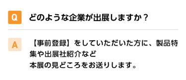 Qどのような企業が出展しますか？ A【事前登録】をしていただいた方に、製品特集や出展社紹介など本展の見どころをお送りします。