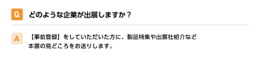 Qどのような企業が出展しますか？ A【事前登録】をしていただいた方に、製品特集や出展社紹介など本展の見どころをお送りします。