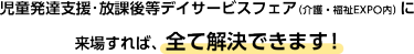 児童発達支援・放課後等デイサービスフェア(介護・福祉EXPO内)に来場すれば、全て解決できます！
